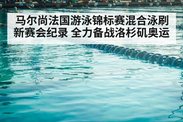 马尔尚法国游泳锦标赛混合泳刷新赛会纪录 全力备战洛杉矶奥运