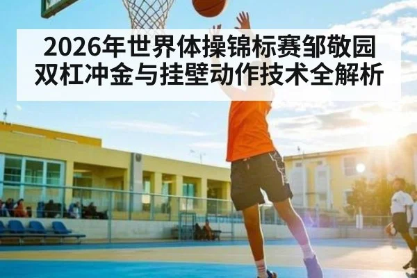 2026年世界体操锦标赛邹敬园双杠冲金与挂壁动作技术全解析